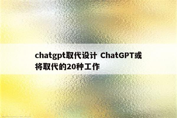 chatgpt取代设计 ChatGPT或将取代的20种工作