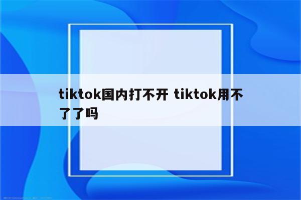 tiktok国内打不开 tiktok用不了了吗