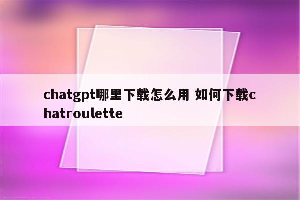 chatgpt哪里下载怎么用 如何下载chatroulette