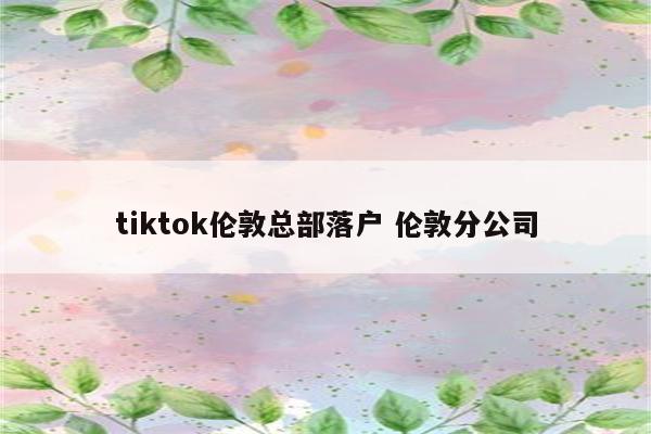 tiktok伦敦总部落户 伦敦分公司