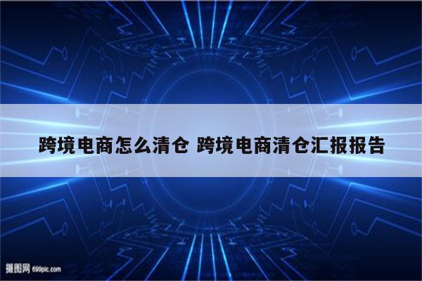 跨境电商怎么清仓 跨境电商清仓汇报报告