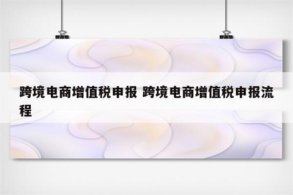 跨境电商增值税申报 跨境电商增值税申报流程