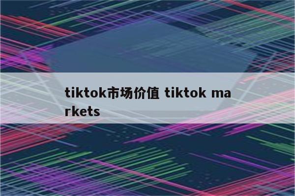 tiktok市场价值 tiktok markets