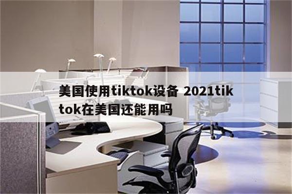 美国使用tiktok设备 2021tiktok在美国还能用吗