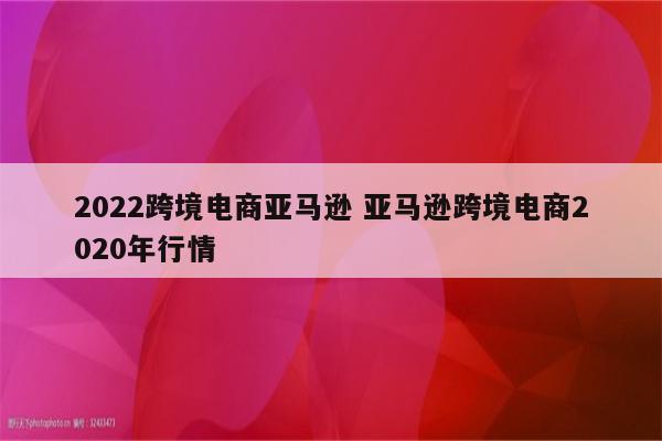 2022跨境电商亚马逊 亚马逊跨境电商2020年行情