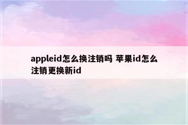 appleid怎么换注销吗 苹果id怎么注销更换新id