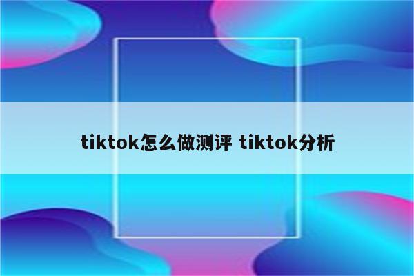 tiktok怎么做测评 tiktok分析