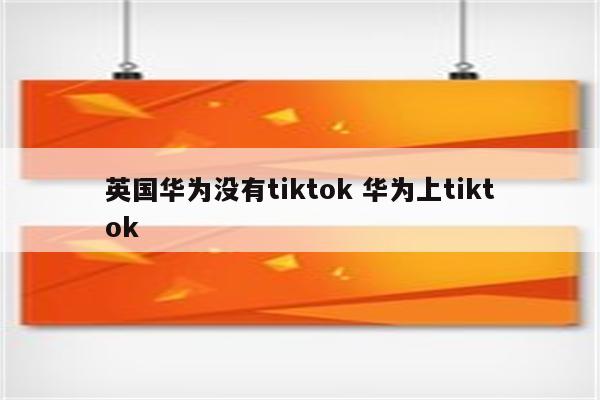 英国华为没有tiktok 华为上tiktok