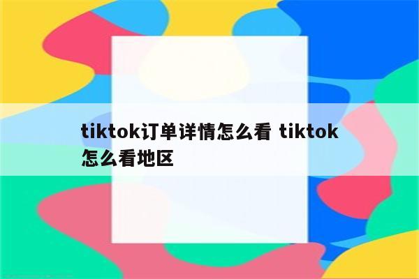 tiktok订单详情怎么看 tiktok怎么看地区