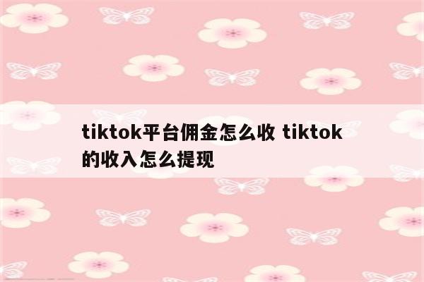 tiktok平台佣金怎么收 tiktok的收入怎么提现