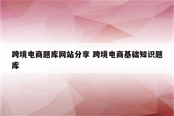 跨境电商题库网站分享 跨境电商基础知识题库