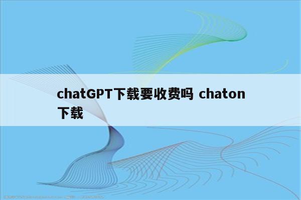 chatGPT下载要收费吗 chaton下载