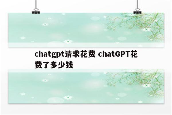 chatgpt请求花费 chatGPT花费了多少钱