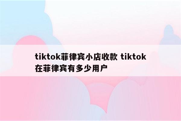 tiktok菲律宾小店收款 tiktok在菲律宾有多少用户
