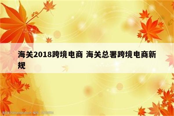 海关2018跨境电商 海关总署跨境电商新规
