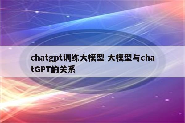 chatgpt训练大模型 大模型与chatGPT的关系