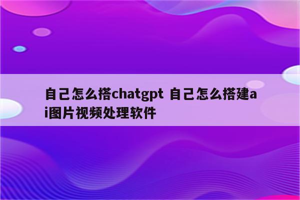 自己怎么搭chatgpt 自己怎么搭建ai图片视频处理软件