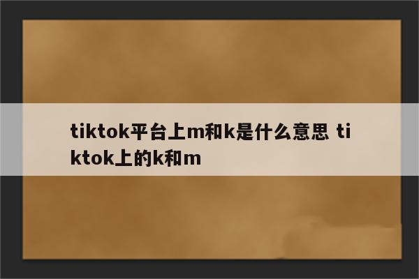 tiktok平台上m和k是什么意思 tiktok上的k和m