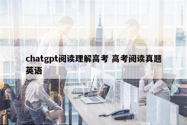 chatgpt阅读理解高考 高考阅读真题英语
