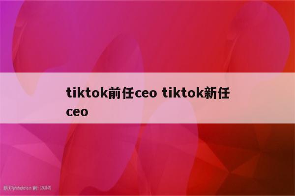 tiktok前任ceo tiktok新任ceo