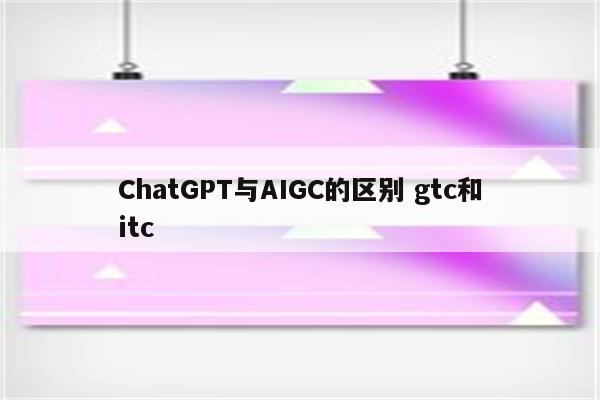ChatGPT与AIGC的区别 gtc和itc
