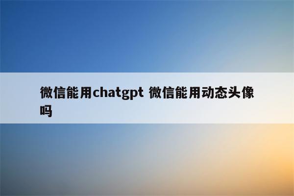 微信能用chatgpt 微信能用动态头像吗
