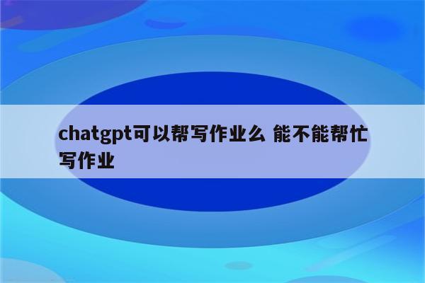 chatgpt可以帮写作业么 能不能帮忙写作业