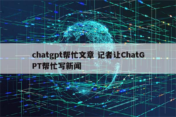 chatgpt帮忙文章 记者让ChatGPT帮忙写新闻