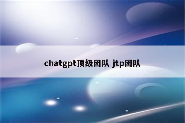 chatgpt顶级团队 jtp团队