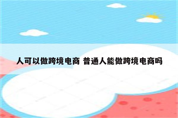 人可以做跨境电商 普通人能做跨境电商吗