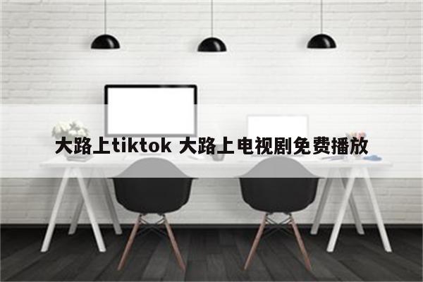 大路上tiktok 大路上电视剧免费播放
