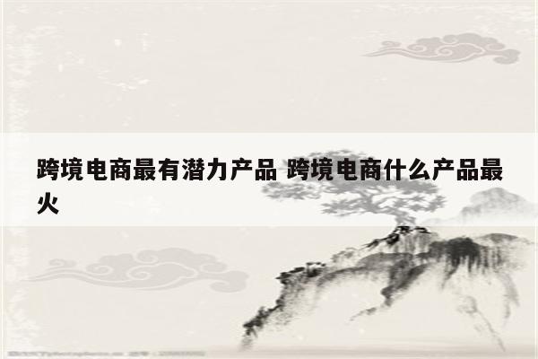 跨境电商最有潜力产品 跨境电商什么产品最火