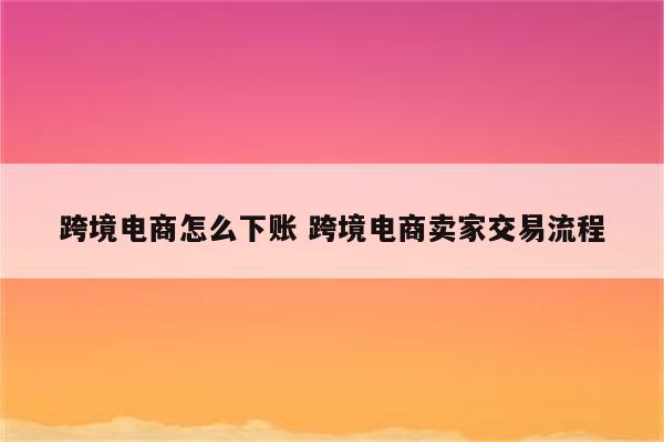 跨境电商怎么下账 跨境电商卖家交易流程