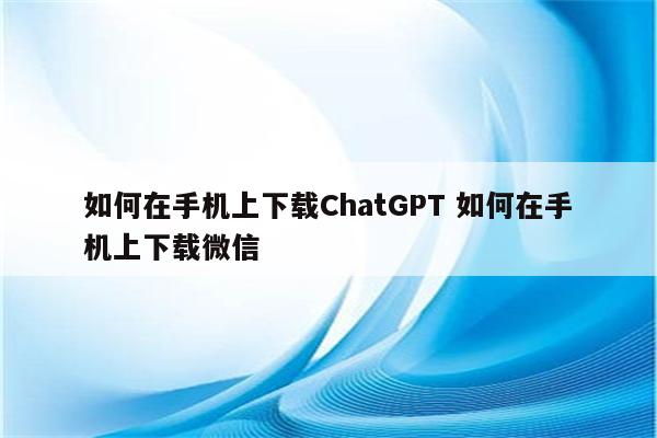 如何在手机上下载ChatGPT 如何在手机上下载微信