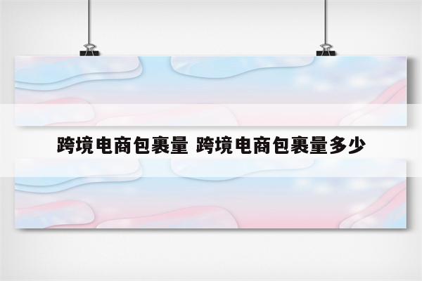 跨境电商包裹量 跨境电商包裹量多少
