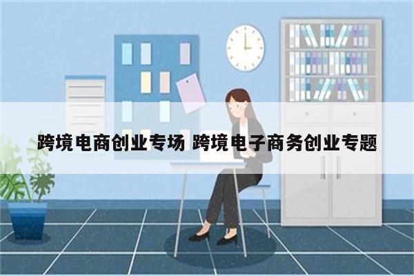 跨境电商创业专场 跨境电子商务创业专题