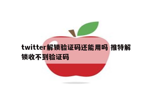 twitter解锁验证码还能用吗 推特解锁收不到验证码