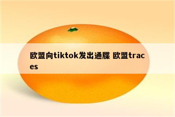 欧盟向tiktok发出通牒 欧盟traces