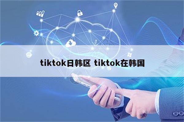 tiktok日韩区 tiktok在韩国