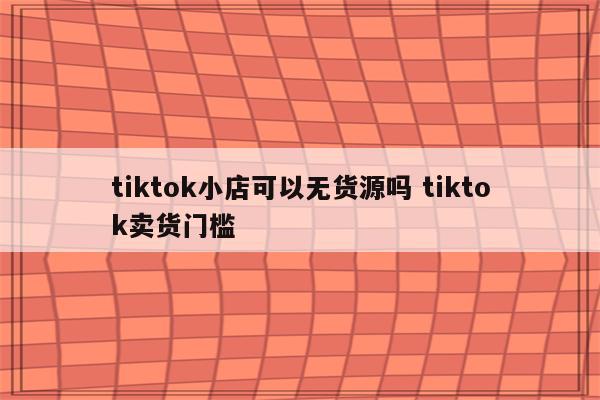 tiktok小店可以无货源吗 tiktok卖货门槛