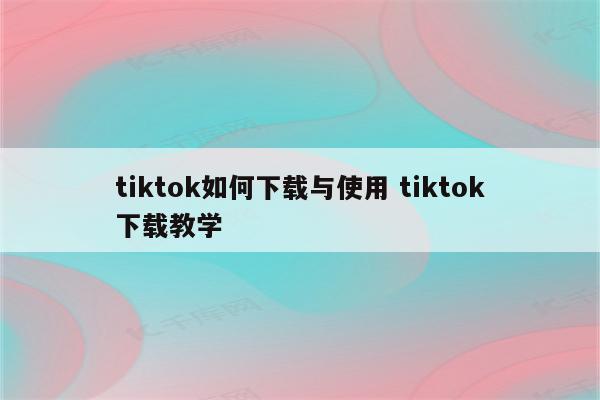 tiktok如何下载与使用 tiktok下载教学