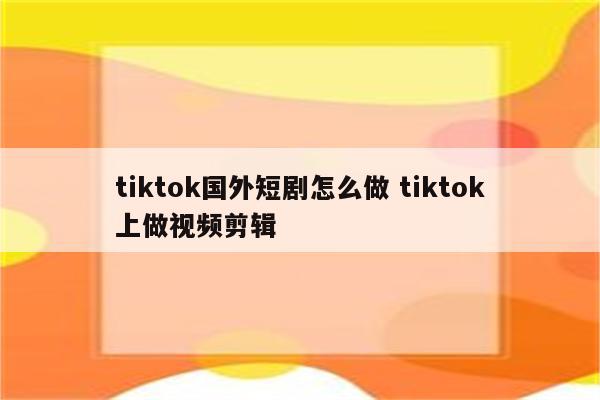 tiktok国外短剧怎么做 tiktok上做视频剪辑