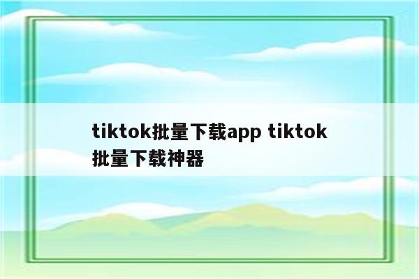 tiktok批量下载app tiktok批量下载神器