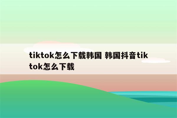 tiktok怎么下载韩国 韩国抖音tiktok怎么下载