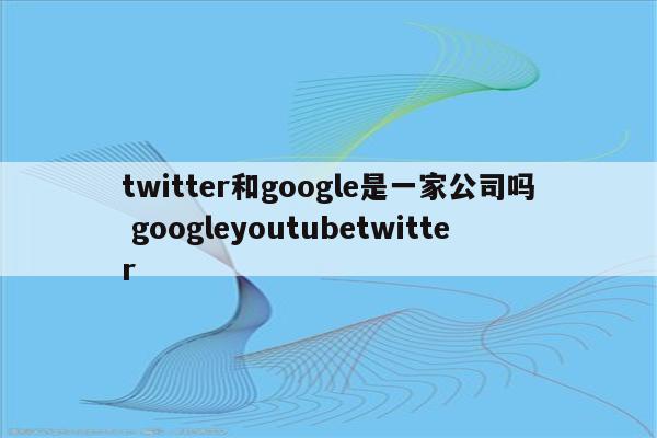 twitter和google是一家公司吗 googleyoutubetwitter