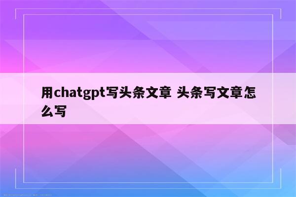 用chatgpt写头条文章 头条写文章怎么写