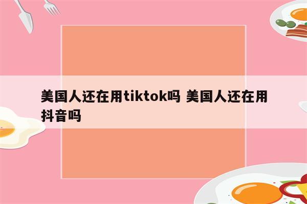 美国人还在用tiktok吗 美国人还在用抖音吗