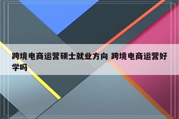 跨境电商运营硕士就业方向 跨境电商运营好学吗