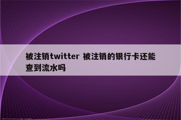被注销twitter 被注销的银行卡还能查到流水吗