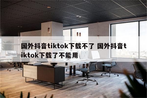国外抖音tiktok下载不了 国外抖音tiktok下载了不能用